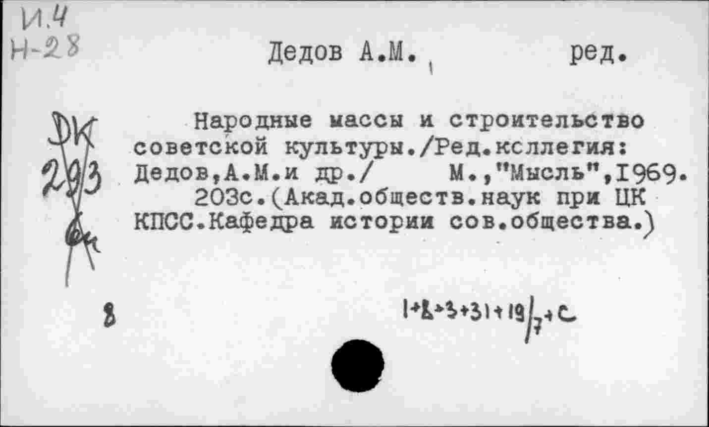 ﻿
Дедов А.М. (	ред.
да
Народные массы и строительство советской культуры./Ред.коллегия: Дедов,А.М.и др./	М.,’’Мысль”, 1969»
203с.(Акад.обществ.наук при ЦК КПСС.Кафедра истории сов.общества.)
